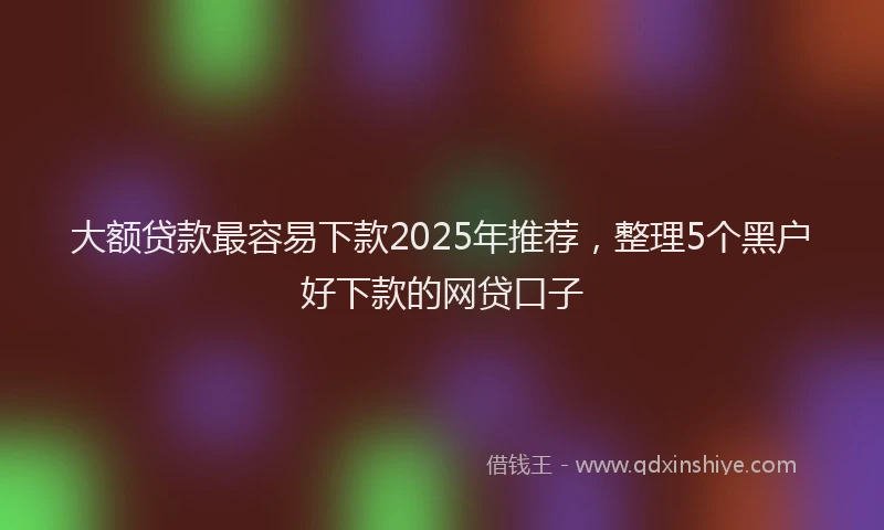 大额贷款最容易下款2025年推荐，整理5个黑户好下款的网贷口子