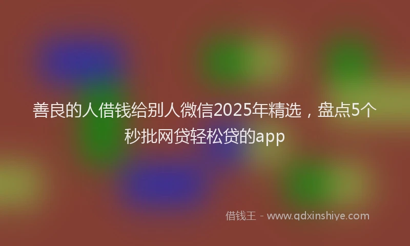善良的人借钱给别人微信2025年精选，盘点5个秒批网贷轻松贷的app