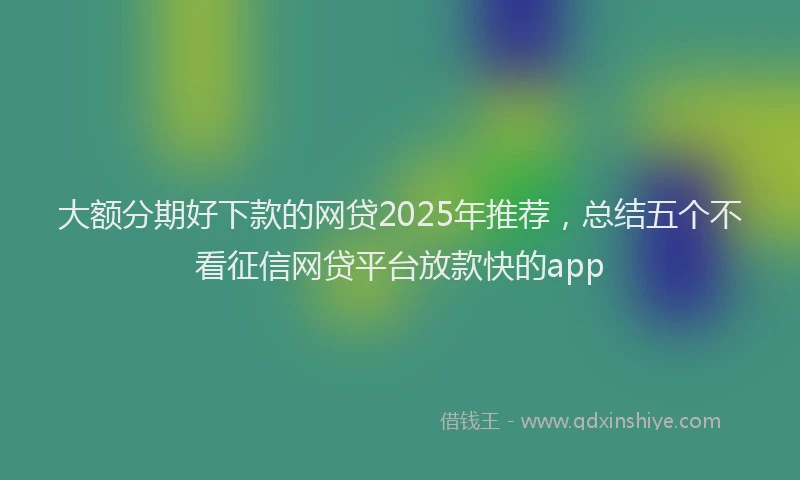 大额分期好下款的网贷2025年推荐，总结五个不看征信网贷平台放款快的app