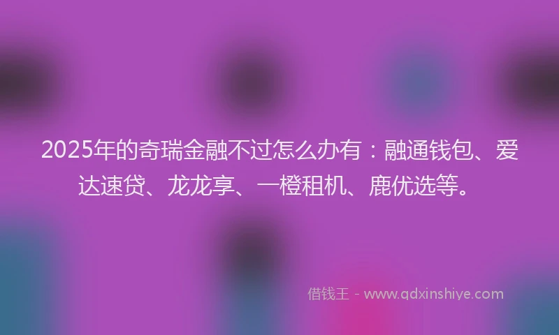 2025年的奇瑞金融不过怎么办有：融通钱包、爱达速贷、龙龙享、一橙租机、鹿优选等。