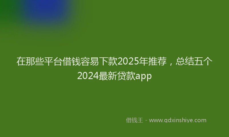 在那些平台借钱容易下款2025年推荐，总结五个2024最新贷款app