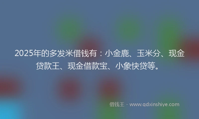 2025年的多发米借钱有：小金鹿、玉米分、现金贷款王、现金借款宝、小象快贷等。