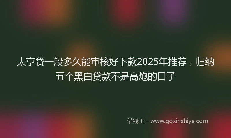 太享贷一般多久能审核好下款2025年推荐，归纳五个黑白贷款不是高炮的口子