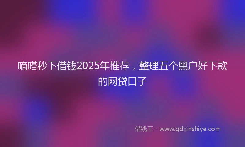 嘀嗒秒下借钱2025年推荐，整理五个黑户好下款的网贷口子