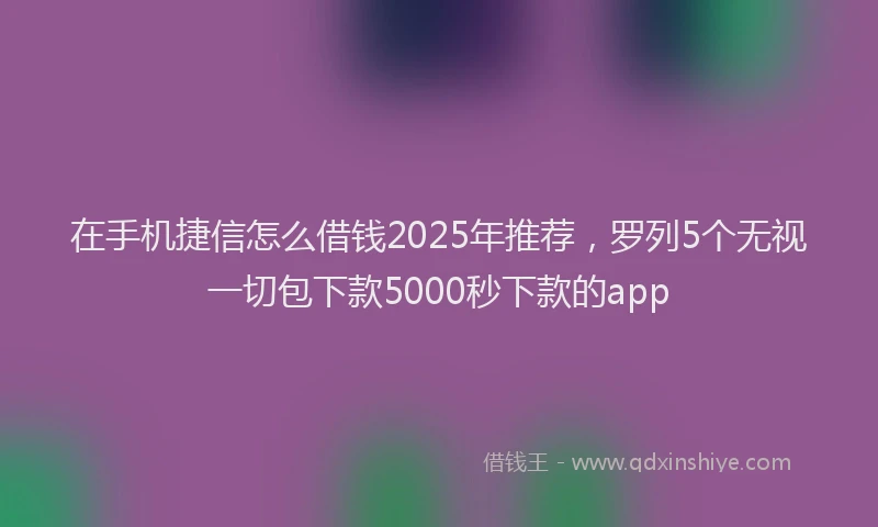 在手机捷信怎么借钱2025年推荐，罗列5个无视一切包下款5000秒下款的app