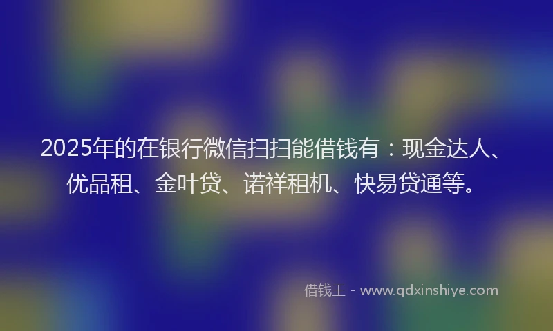 2025年的在银行微信扫扫能借钱有：现金达人、优品租、金叶贷、诺祥租机、快易贷通等。