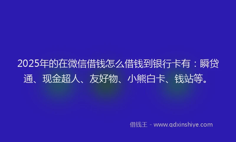 2025年的在微信借钱怎么借钱到银行卡有：瞬贷通、现金超人、友好物、小熊白卡、钱站等。