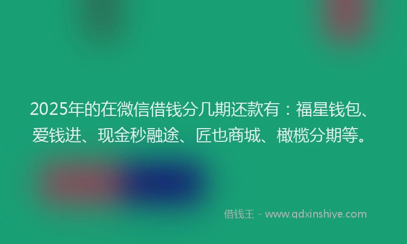 2025年的在微信借钱分几期还款有：福星钱包、爱钱进、现金秒融途、匠也商城、橄榄分期等。
