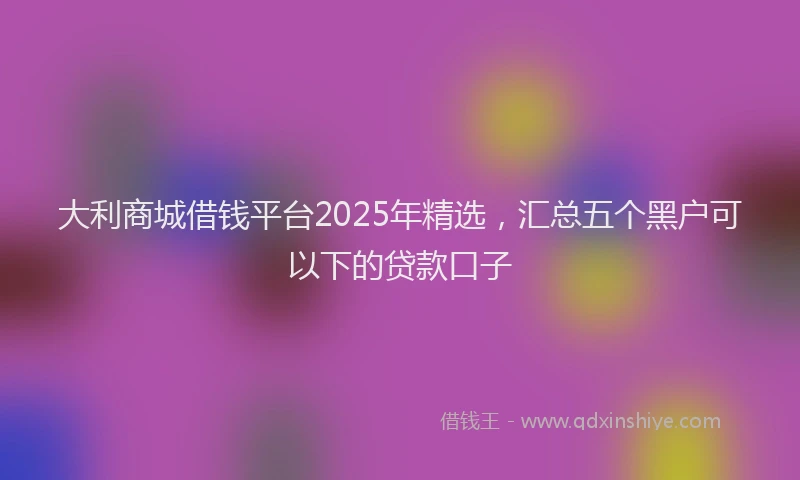 大利商城借钱平台2025年精选，汇总五个黑户可以下的贷款口子