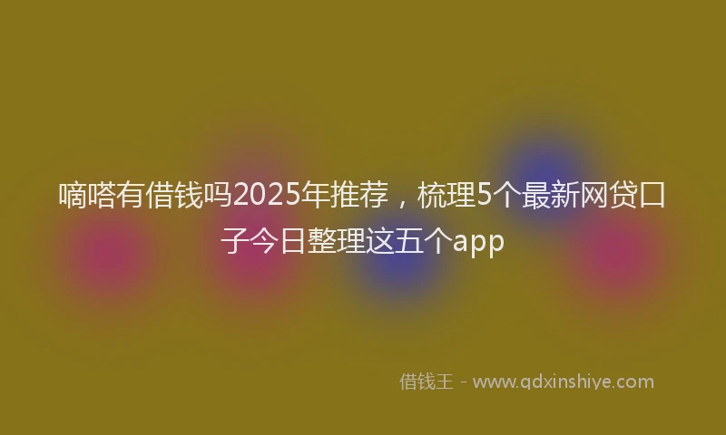 嘀嗒有借钱吗2025年推荐，梳理5个最新网贷口子今日整理这五个app