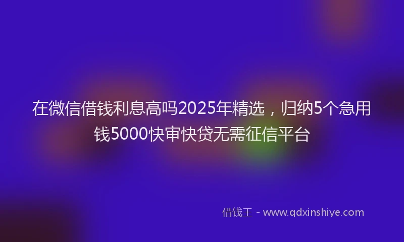 在微信借钱利息高吗2025年精选，归纳5个急用钱5000快审快贷无需征信平台