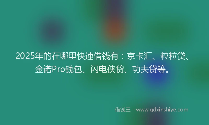 2025年的在哪里快速借钱有：京卡汇、粒粒贷、金诺Pro钱包、闪电侠贷、功夫贷等。