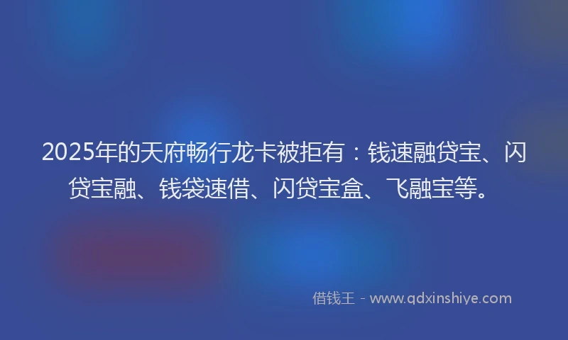 2025年的天府畅行龙卡被拒有：钱速融贷宝、闪贷宝融、钱袋速借、闪贷宝盒、飞融宝等。