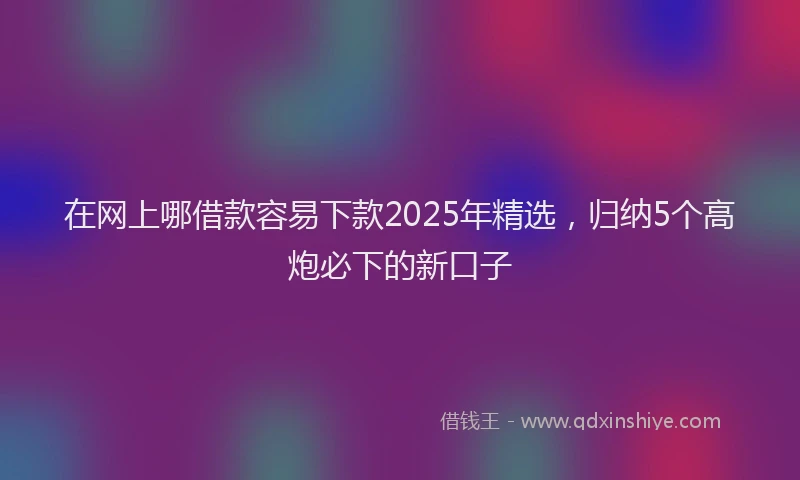 在网上哪借款容易下款2025年精选，归纳5个高炮必下的新口子