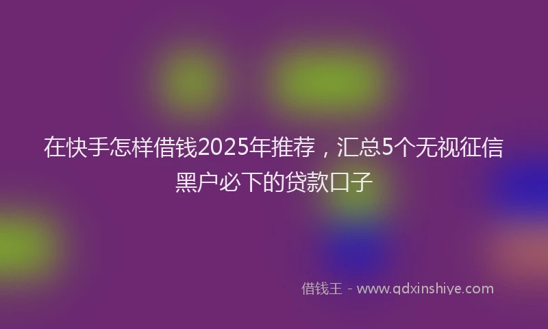 在快手怎样借钱2025年推荐，汇总5个无视征信黑户必下的贷款口子