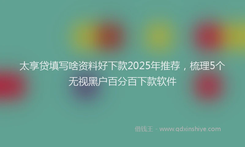 太享贷填写啥资料好下款2025年推荐，梳理5个无视黑户百分百下款软件
