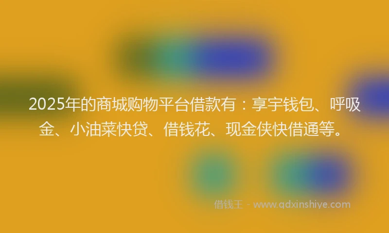 2025年的商城购物平台借款有：享宇钱包、呼吸金、小油菜快贷、借钱花、现金侠快借通等。
