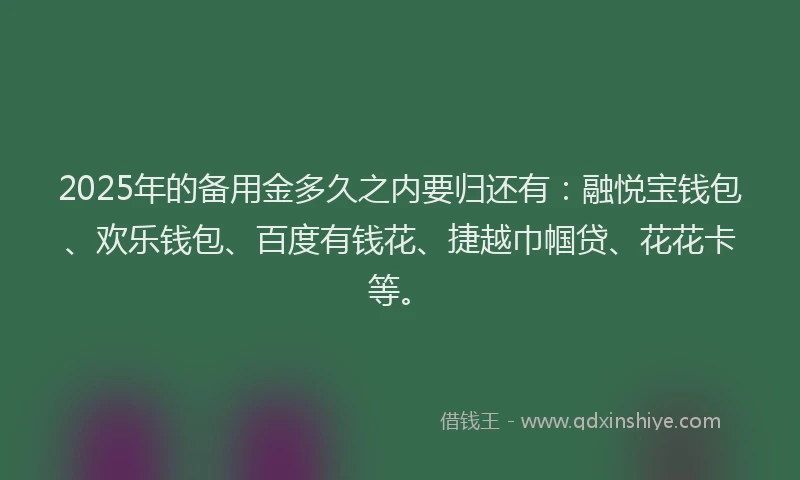 2025年的备用金多久之内要归还有：融悦宝钱包、欢乐钱包、百度有钱花、捷越巾帼贷、花花卡等。