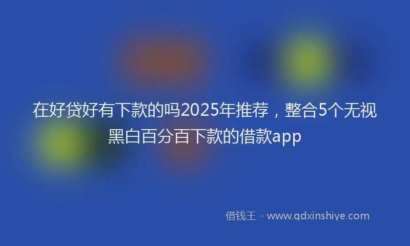 在好贷好有下款的吗2025年推荐，整合5个无视黑白百分百下款的借款app