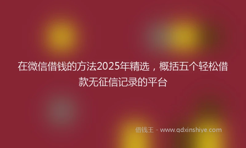 在微信借钱的方法2025年精选，概括五个轻松借款无征信记录的平台