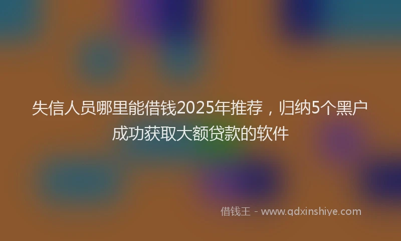 失信人员哪里能借钱2025年推荐，归纳5个黑户成功获取大额贷款的软件