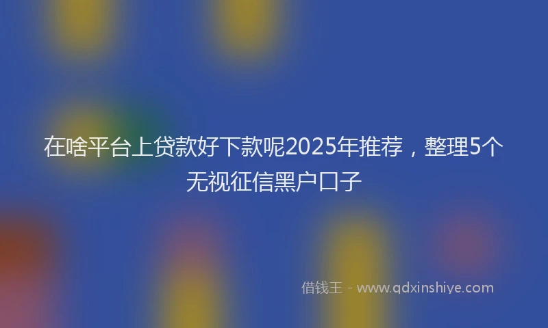 在啥平台上贷款好下款呢2025年推荐，整理5个无视征信黑户口子