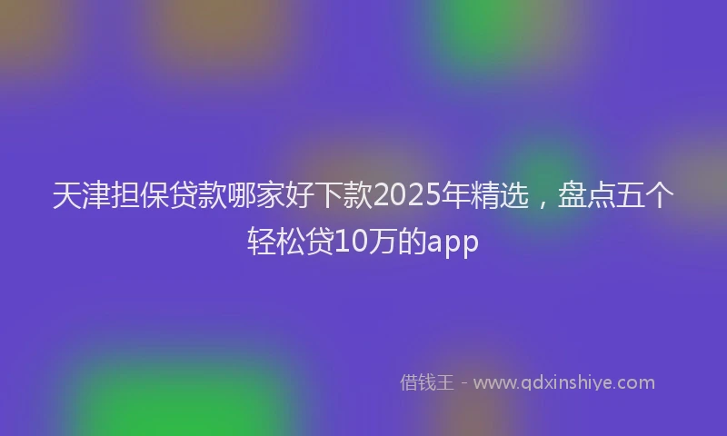 天津担保贷款哪家好下款2025年精选，盘点五个轻松贷10万的app
