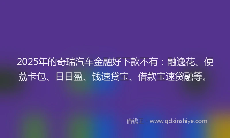 2025年的奇瑞汽车金融好下款不有：融逸花、便荔卡包、日日盈、钱速贷宝、借款宝速贷融等。