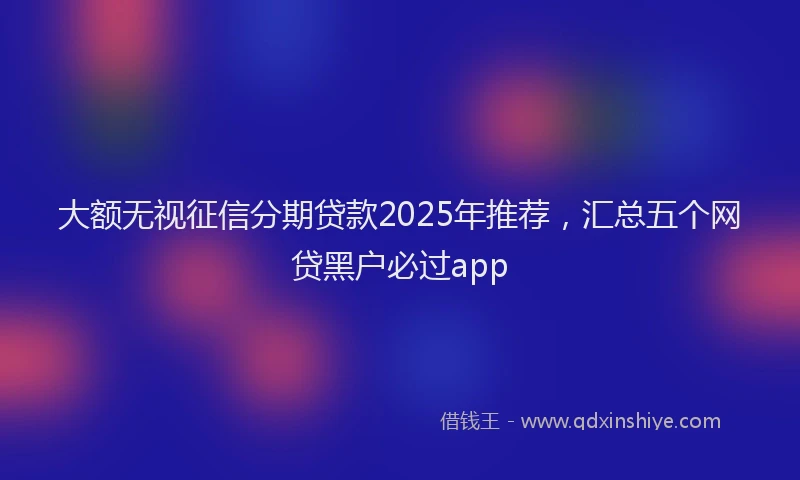 大额无视征信分期贷款2025年推荐，汇总五个网贷黑户必过app