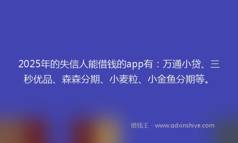 2025年的失信人能借钱的app有：万通小贷、三秒优品、森森分期、小麦粒、小金鱼分期等。