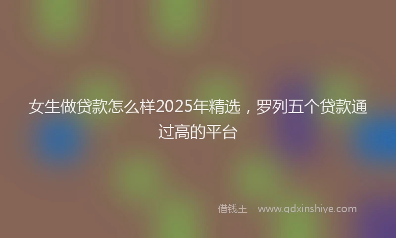 女生做贷款怎么样2025年精选，罗列五个贷款通过高的平台