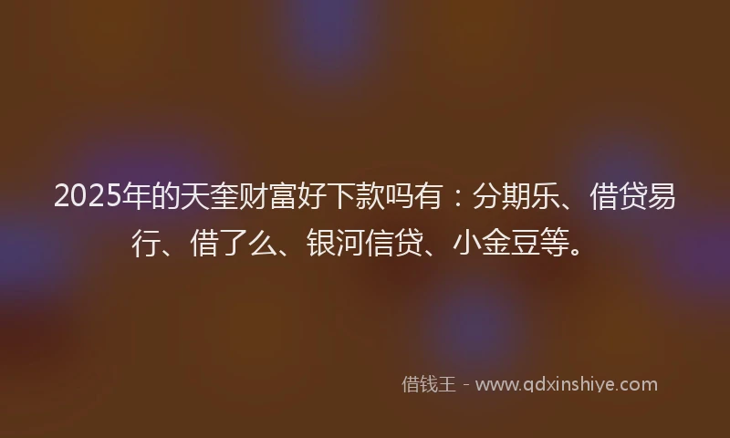 2025年的天奎财富好下款吗有：分期乐、借贷易行、借了么、银河信贷、小金豆等。