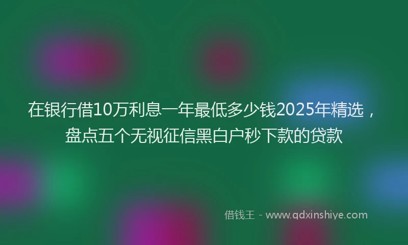 在银行借10万利息一年最低多少钱2025年精选，盘点五个无视征信黑白户秒下款的贷款