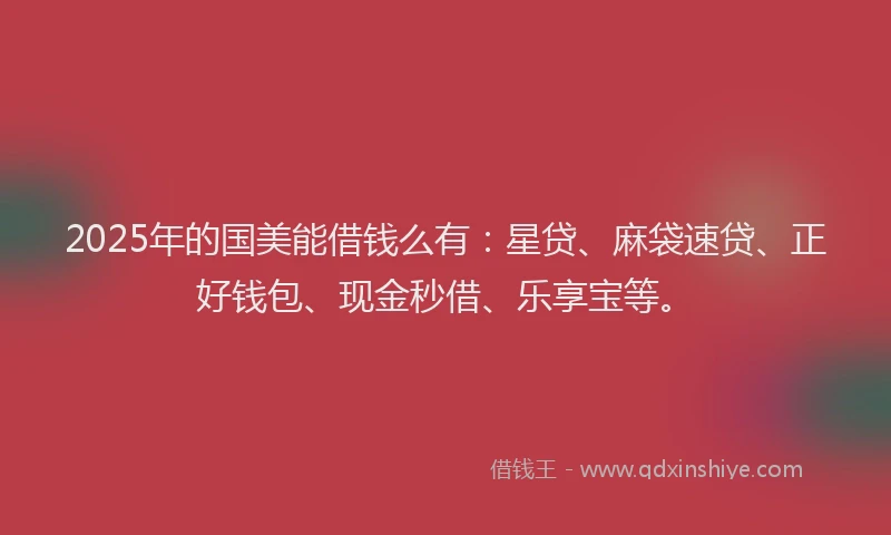 2025年的国美能借钱么有：星贷、麻袋速贷、正好钱包、现金秒借、乐享宝等。