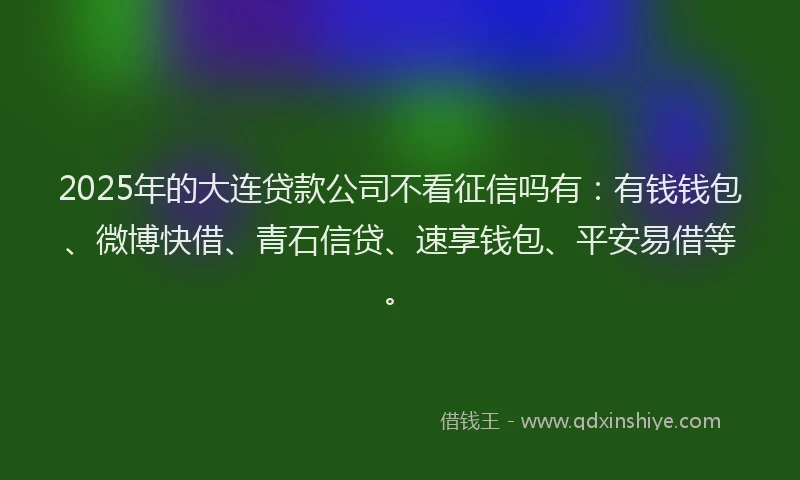 2025年的大连贷款公司不看征信吗有：有钱钱包、微博快借、青石信贷、速享钱包、平安易借等。