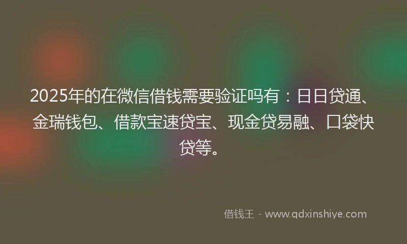2025年的在微信借钱需要验证吗有：日日贷通、金瑞钱包、借款宝速贷宝、现金贷易融、口袋快贷等。