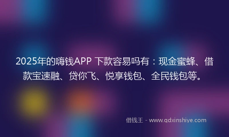 2025年的嗨钱APP 下款容易吗有：现金蜜蜂、借款宝速融、贷你飞、悦享钱包、全民钱包等。