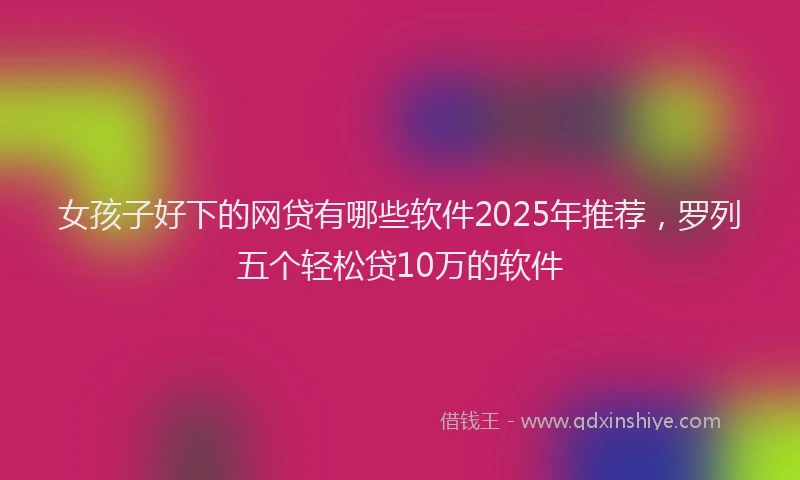 女孩子好下的网贷有哪些软件2025年推荐，罗列五个轻松贷10万的软件