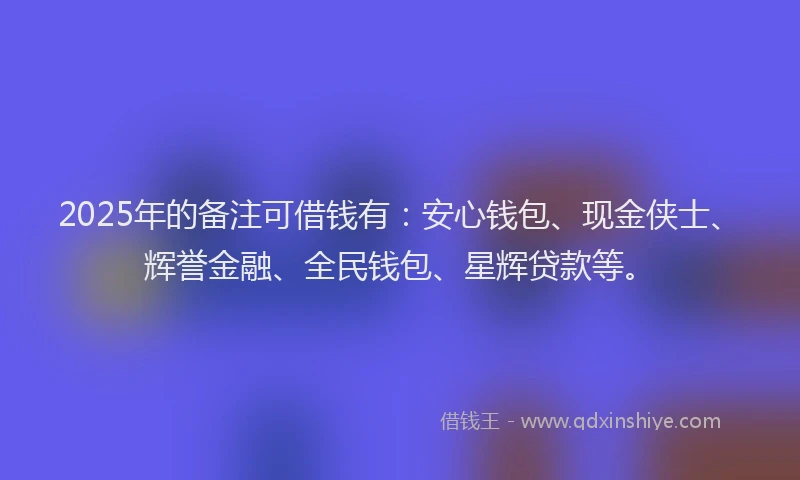 2025年的备注可借钱有：安心钱包、现金侠士、辉誉金融、全民钱包、星辉贷款等。
