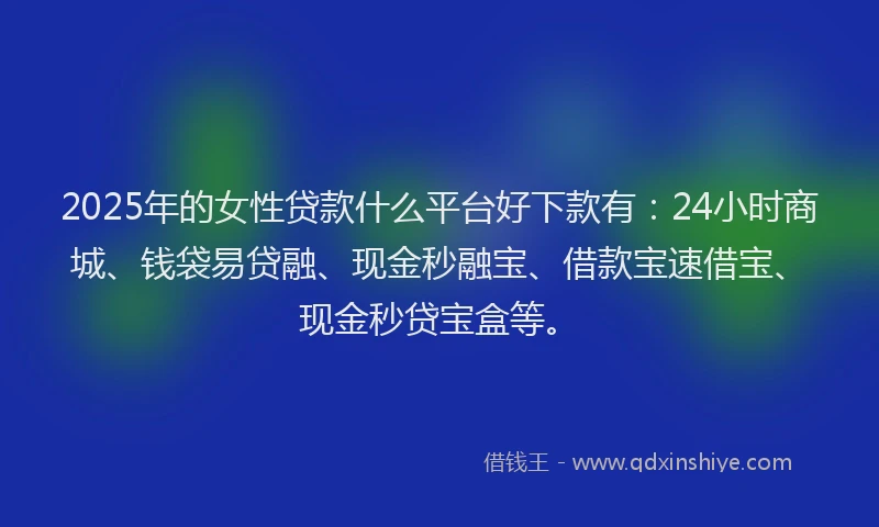2025年的女性贷款什么平台好下款有：24小时商城、钱袋易贷融、现金秒融宝、借款宝速借宝、现金秒贷宝盒等。