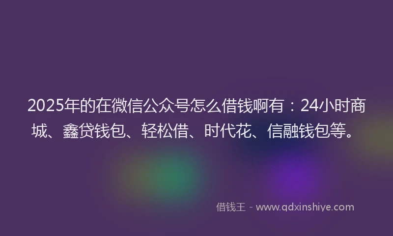 2025年的在微信公众号怎么借钱啊有：24小时商城、鑫贷钱包、轻松借、时代花、信融钱包等。