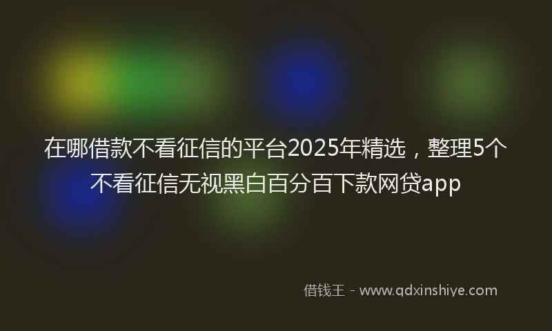 在哪借款不看征信的平台2025年精选，整理5个不看征信无视黑白百分百下款网贷app