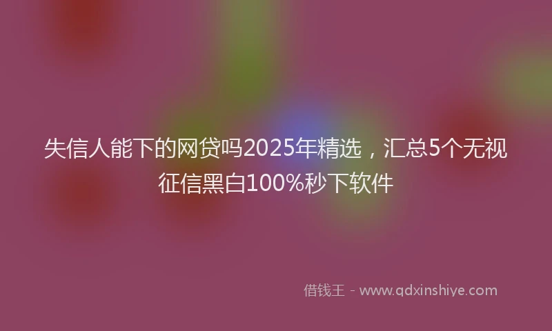 失信人能下的网贷吗2025年精选，汇总5个无视征信黑白100%秒下软件