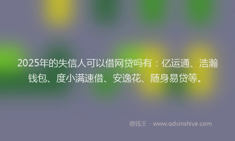 2025年的失信人可以借网贷吗有：亿运通、浩瀚钱包、度小满速借、安逸花、随身易贷等。