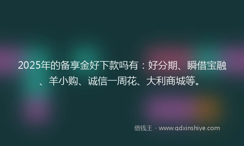 2025年的备享金好下款吗有：好分期、瞬借宝融、羊小购、诚信一周花、大利商城等。