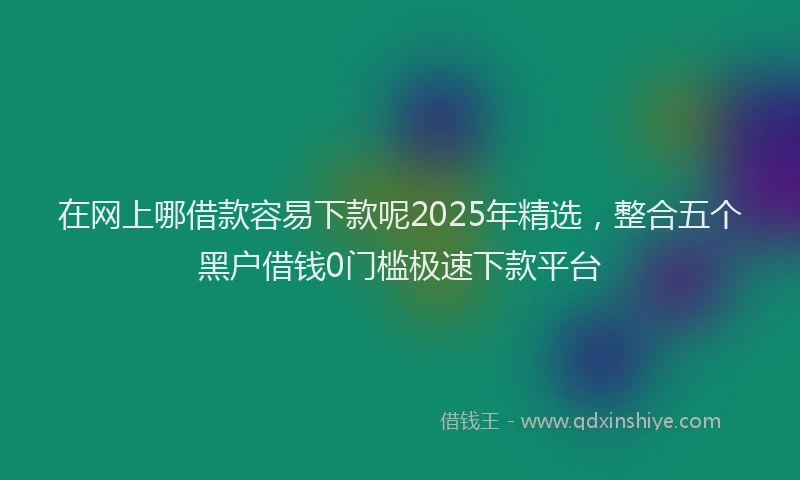 在网上哪借款容易下款呢2025年精选，整合五个黑户借钱0门槛极速下款平台