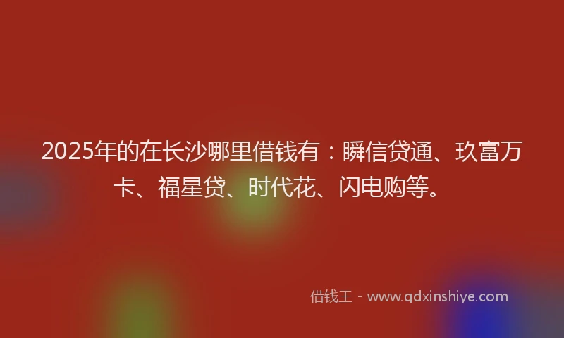 2025年的在长沙哪里借钱有：瞬信贷通、玖富万卡、福星贷、时代花、闪电购等。