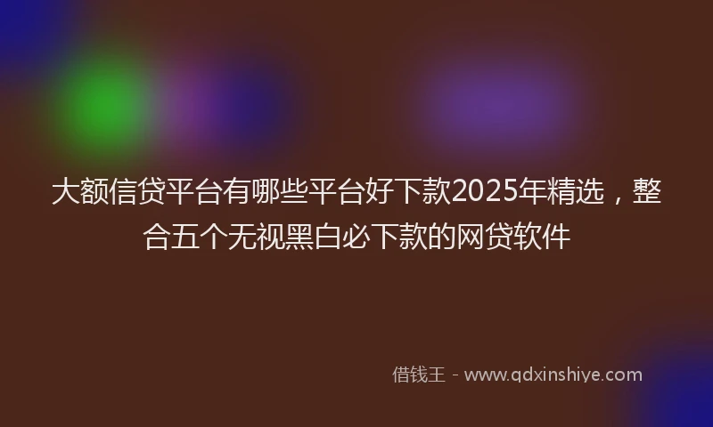 大额信贷平台有哪些平台好下款2025年精选，整合五个无视黑白必下款的网贷软件