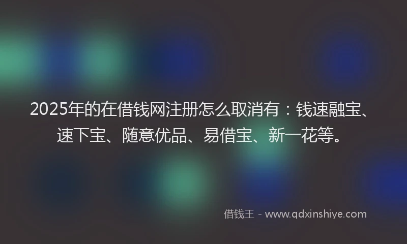 2025年的在借钱网注册怎么取消有：钱速融宝、速下宝、随意优品、易借宝、新一花等。