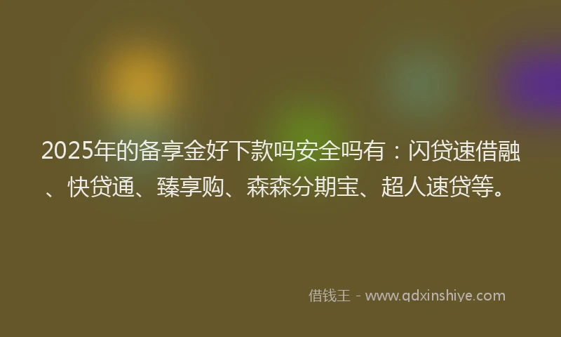 2025年的备享金好下款吗安全吗有：闪贷速借融、快贷通、臻享购、森森分期宝、超人速贷等。